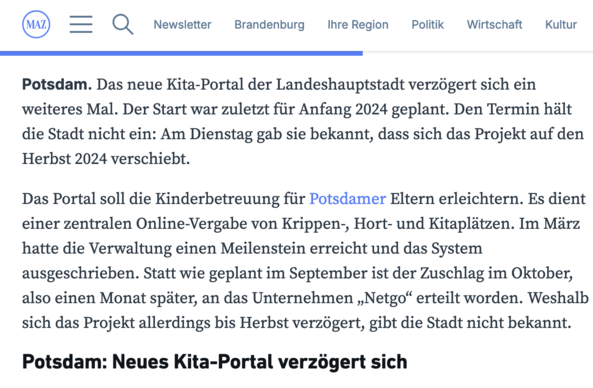 MAZ. Das neue Kita-Portal der Landeshauptstadt verzogert sich ein weiteres Mal. Der Start war zuletzt fiir Anfang 2024 geplant. Den Termin hilt die Stadt nicht ein: Am Dienstag gab sie bekannt, dass sich das Projekt auf den Herbst 2024 verschiebt.

Das Portal soll die Kinderbetreuung für Potsdamer Eltern erleichtern. Es dient einer zentralen Online-Vergabe von Krippen-, Hort- und Kitaplätzen. Im März hatte die Verwaltung einen Meilenstein erreicht und das System ausgeschrieben. Statt wie geplant im September ist der Zuschlag im Oktober, also einen Monat später, an das Unternehmen 