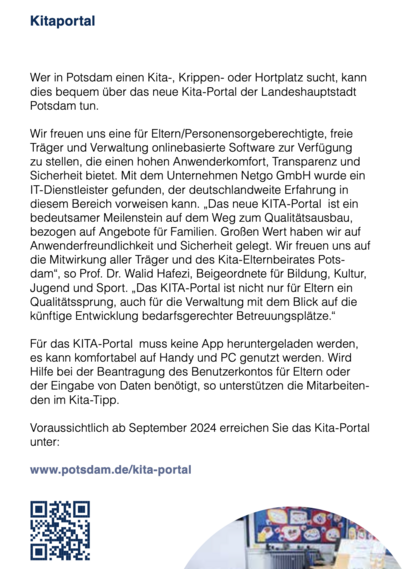 Kitaportal

Wer in Potsdam einen Kita-, Krippen- oder Hortplatz sucht, kann

dies bequem über das neue Kita-Portal der Landeshauptstadt

Potsdam tun.

Wir freuen uns eine fur Eltern/Personensorgeberechtigte, freie

Trager und Verwaltung onlinebasierte Software zur Verfügung

zu stellen, die einen hohen Anwenderkomfort, Transparenz und

Sicherheit bietet. Mit dem Unternehmen Netgo GmbH wurde ein

IT-Dienstleister gefunden, der deutschlandweite Erfahrung in

diesem Bereich vorweisen kann. ,Das neue KITA-Portal ist ein

bedeutsamer Meilenstein auf dem Weg zum Qualitätsausbau,

bezogen auf Angebote fur Familien. Großen Wert haben wir auf

Anwenderfreundlichkeit und Sicherheit gelegt. Wir freuen uns auf

die Mitwirkung aller Träger und des Kita-Elternbeirates Pots-

dam®, so Prof. Dr. Walid Hafezi, Beigeordnete fir Bildung, Kultur,

Jugend und Sport. ,Das KITA-Portal ist nicht nur fur Eltern ein

Qualitätssprung, auch fur die Verwaltung mit dem Blick auf die

künftige Entwicklung bedarfsgerechter Betreuungsplätze.”

Fur das KITA-Portal muss keine App heruntergeladen werden,

es kann komfortabel auf Handy und PC genutzt werden. Wird

Hilfe bei der Beantragung des Benutzerkontos fir Eltern oder

der Eingabe von Daten benötigt, so unterstützen die Mitarbeiten-

den im Kita-Tipp.

Voraussichtlich ab September 2024 erreichen Sie das Kita-Portal

unter:

www.potsdam.de/kita-portal